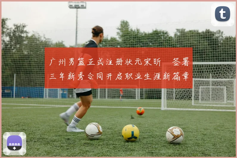 广州男篮正式注册状元宋昕澔签署三年新秀合同开启职业生涯新篇章