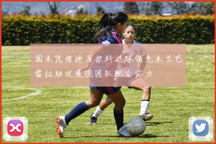 国米凭借迪马尔科进球领先米兰巴雷拉助攻展现团队配合实力