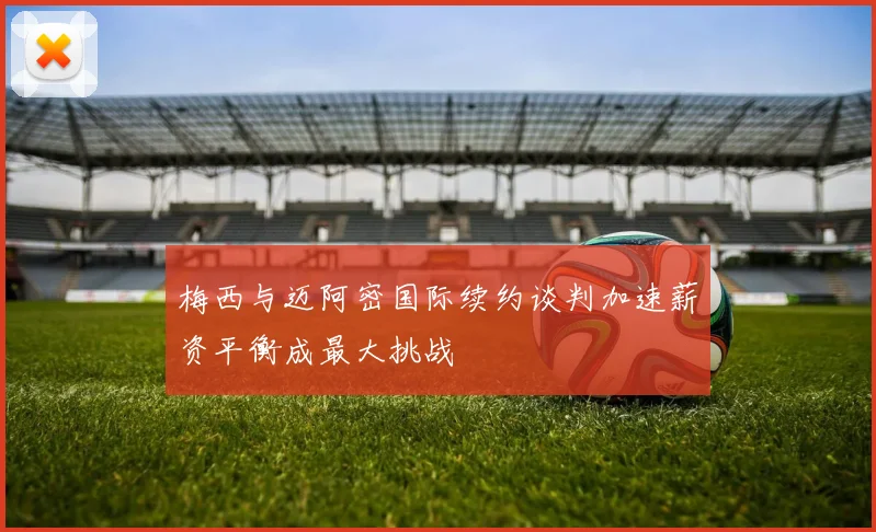 梅西与迈阿密国际续约谈判加速薪资平衡成最大挑战
