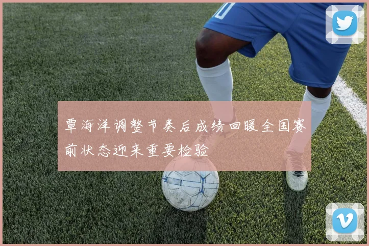 覃海洋调整节奏后成绩回暖全国赛前状态迎来重要检验