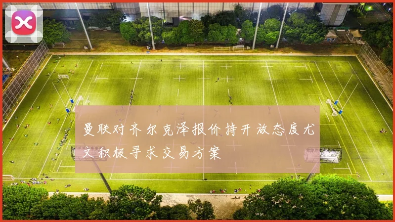 曼联对齐尔克泽报价持开放态度尤文积极寻求交易方案