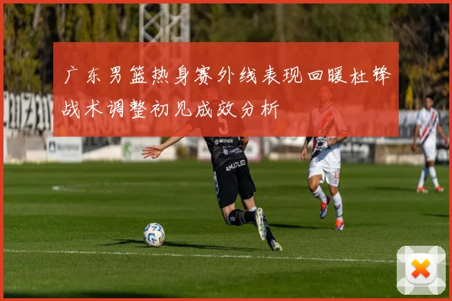 广东男篮热身赛外线表现回暖杜锋战术调整初见成效分析