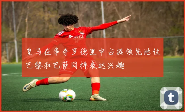 皇马在争夺罗德里中占据领先地位巴黎和巴萨同样表达兴趣