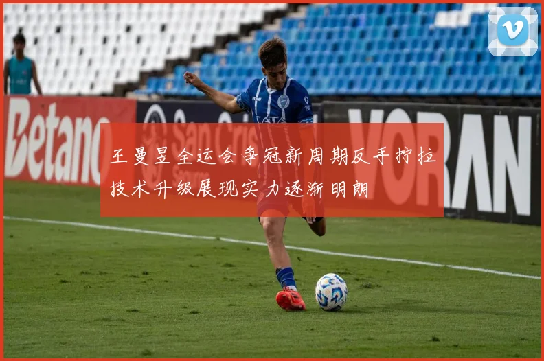 王曼昱全运会争冠新周期反手拧拉技术升级展现实力逐渐明朗