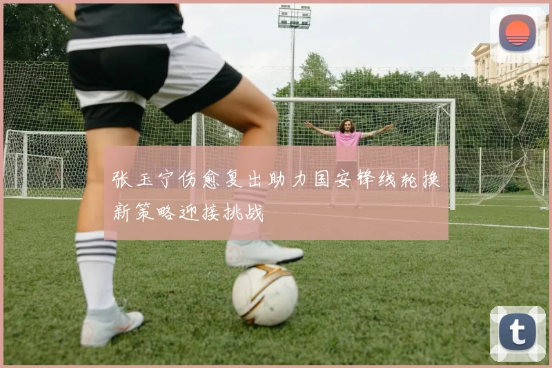 张玉宁伤愈复出助力国安锋线轮换新策略迎接挑战