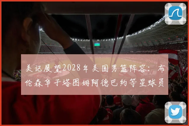 美记展望2028年美国男篮阵容：布伦森华子塔图姆阿德巴约等星球员齐聚