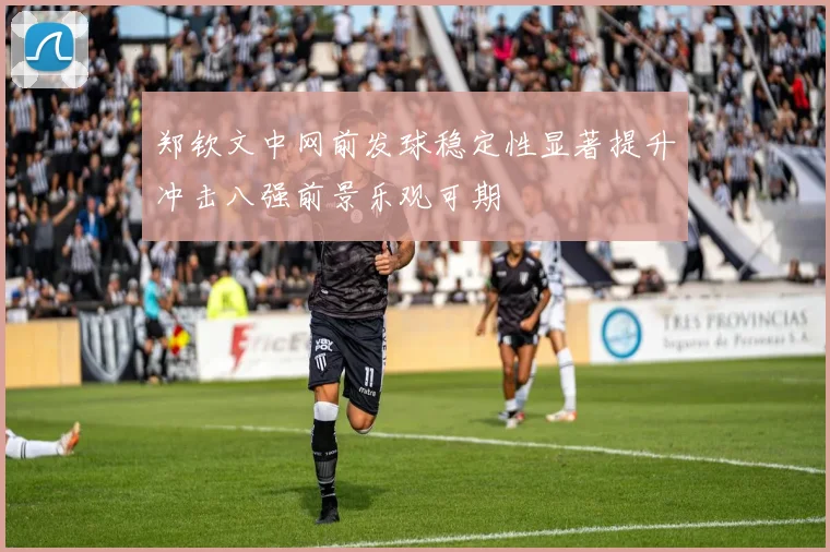 郑钦文中网前发球稳定性显著提升冲击八强前景乐观可期